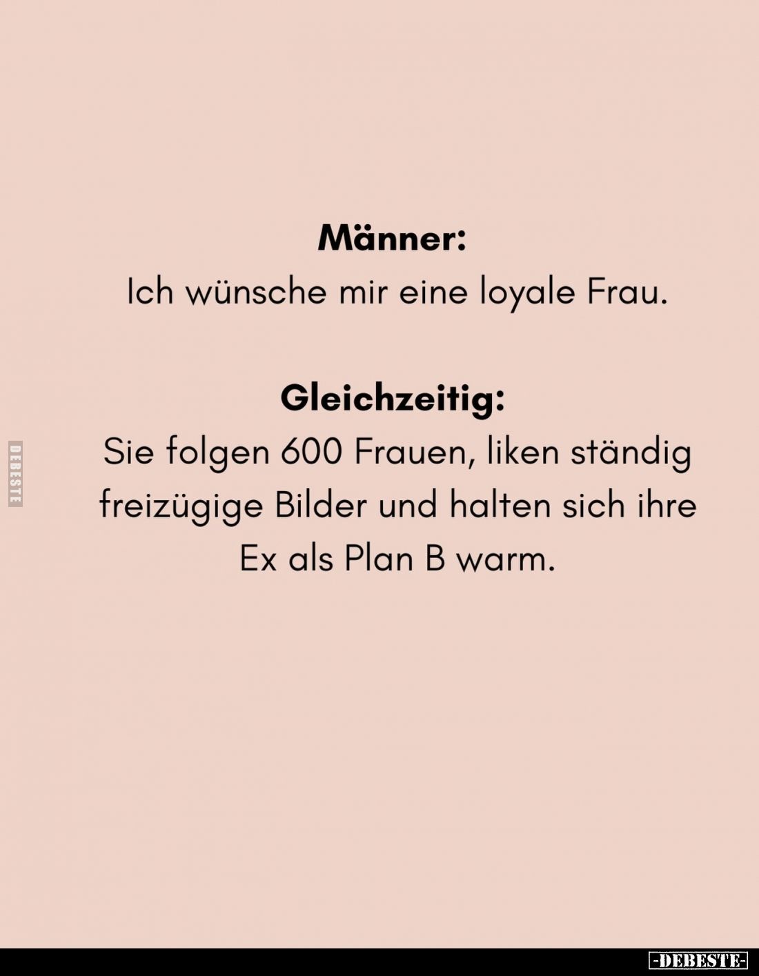 Männer:
Ich wünsche mir eine loyale Frau. -
Gleichzeitig:
Sie folgen 600 Frauen, liken ständig freizügige Bilder und halte...