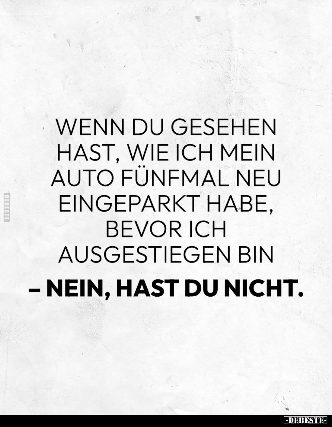 Wenn du gesehen hast, wie ich mein Auto fünfmal neu eingeparkt habe, bevor ich ausgestiegen bin
– Nein, hast du nicht.
