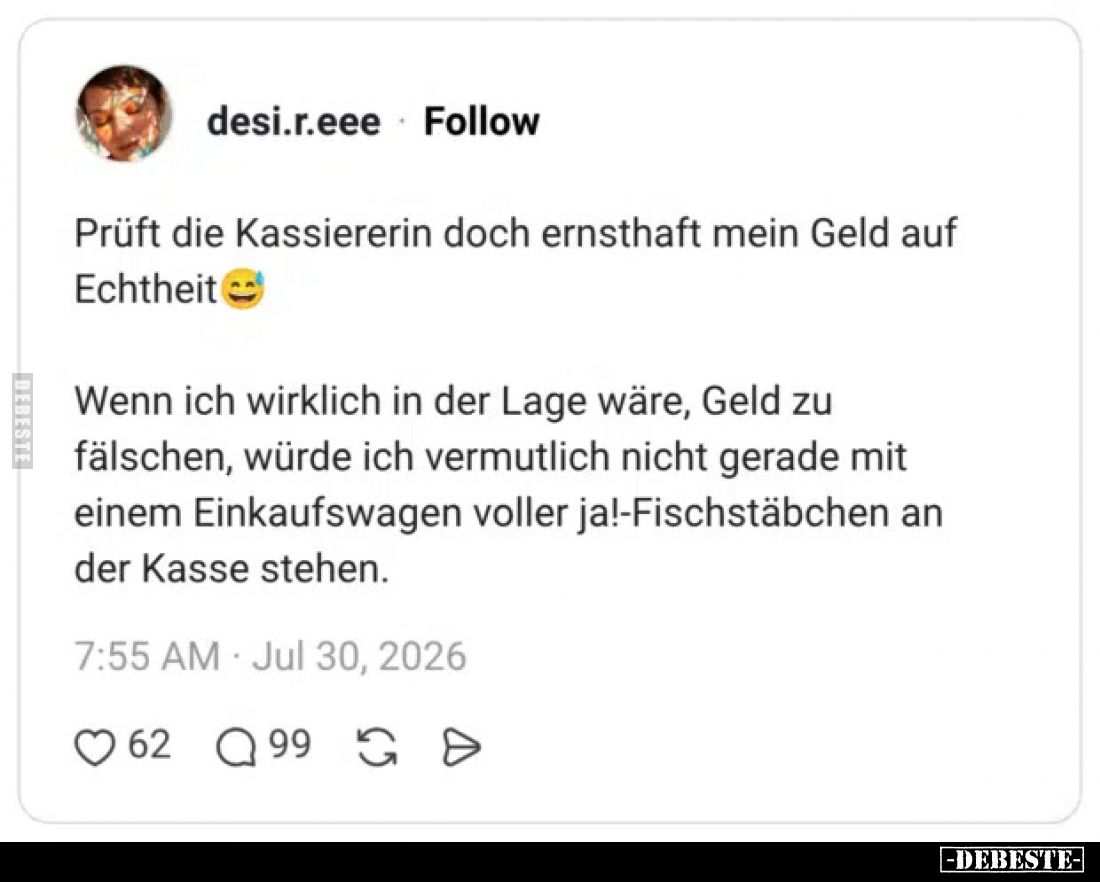Prüft die Kassiererin doch ernsthaft mein Geld auf Echtheit
Wenn ich wirklich in der Lage wäre, Geld zu fälschen, würde ich ...