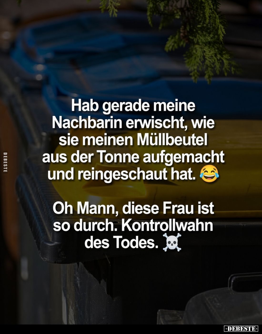 Hab gerade meine Nachbarin erwischt, wie sie meinen Müllbeutel aus der Tonne aufgemacht und reingeschaut hat.

Oh Mann, die...