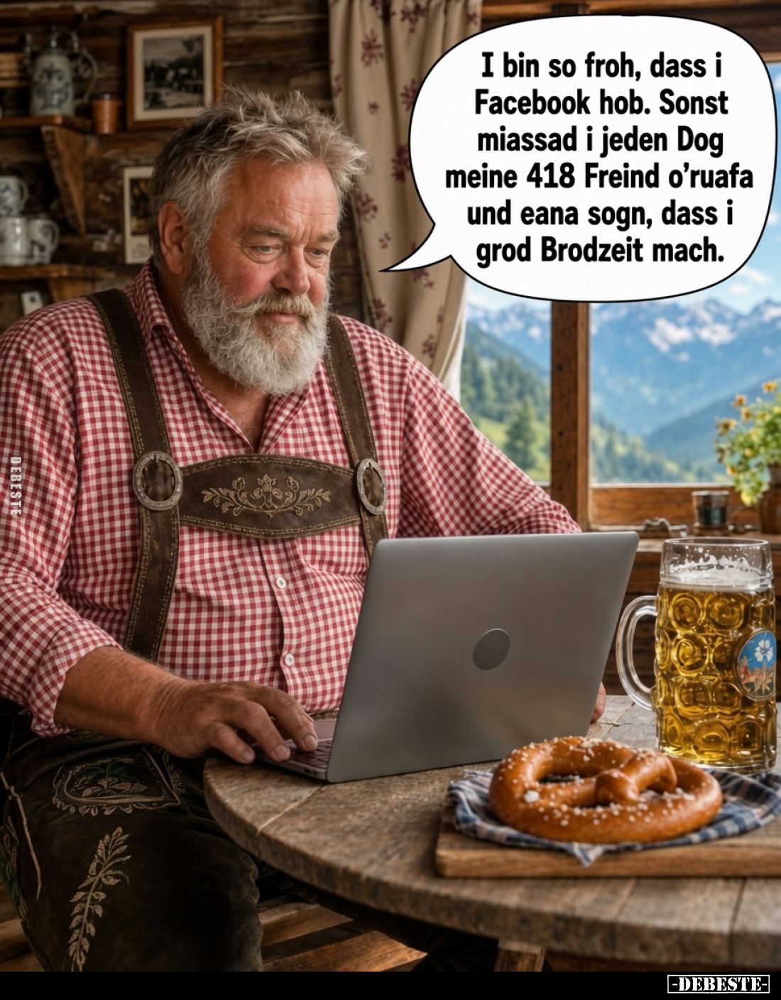 I bin so froh, dass i Facebook hob.
Sonst miassad i jeden Dog meine 418 Freind o’ruafa und eana sogn, dass i grod Brodzeit m...