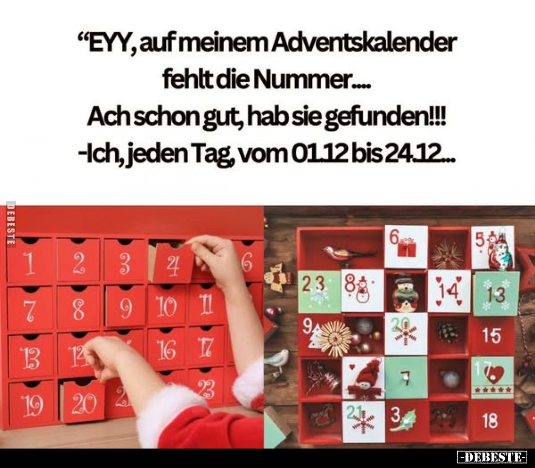 EYY, auf meinem Adventskalender fehlt die Nummer....
Ach schon gut, hab sie gefunden!!!
- Ich, jeden Tag, vom 01.12 bis 24....