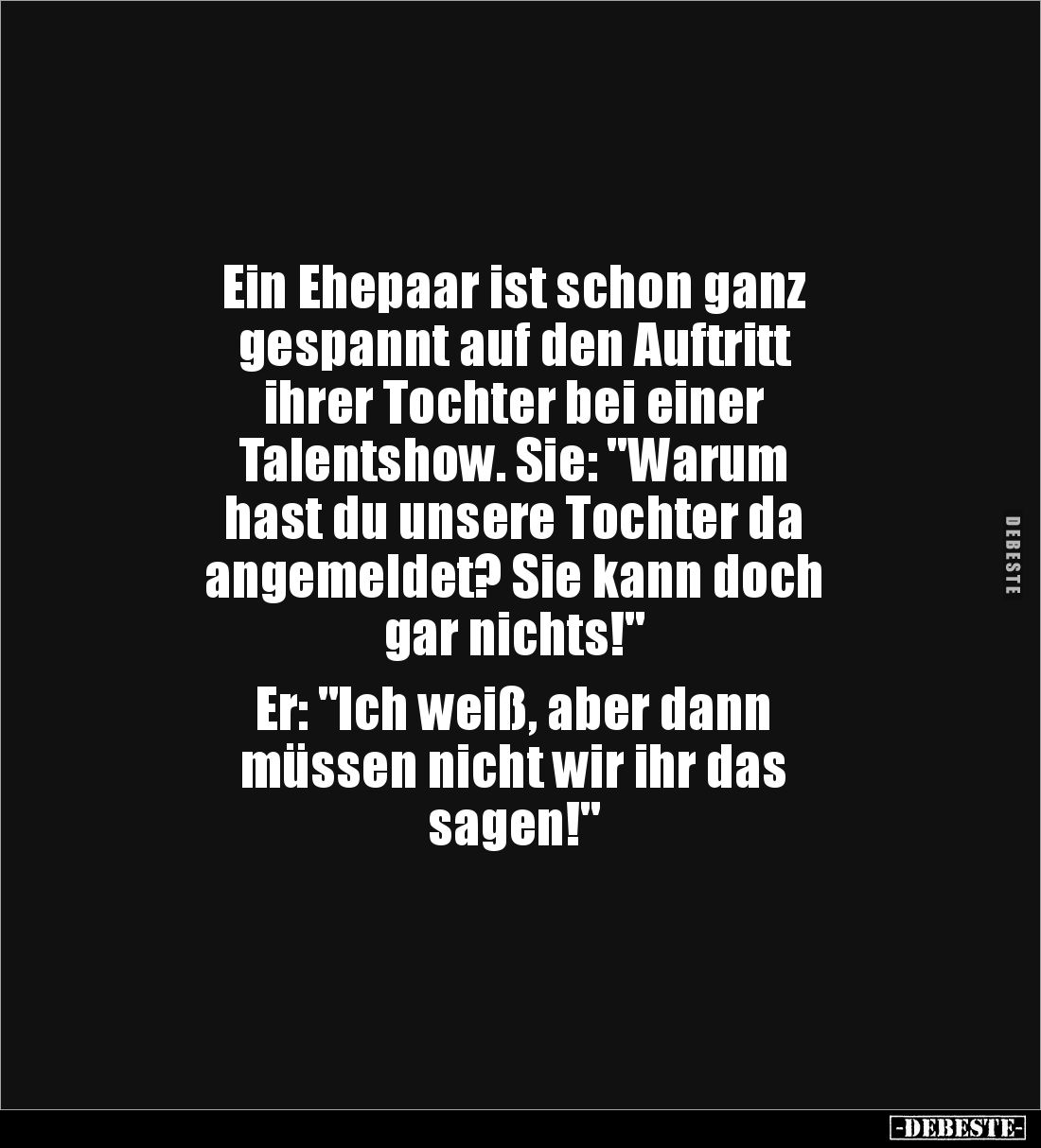 Ein Ehepaar ist schon ganz 
gespannt auf den Auftritt 
ihrer Tochter bei einer 
Talentshow. Sie: "Warum 
hast du uns...