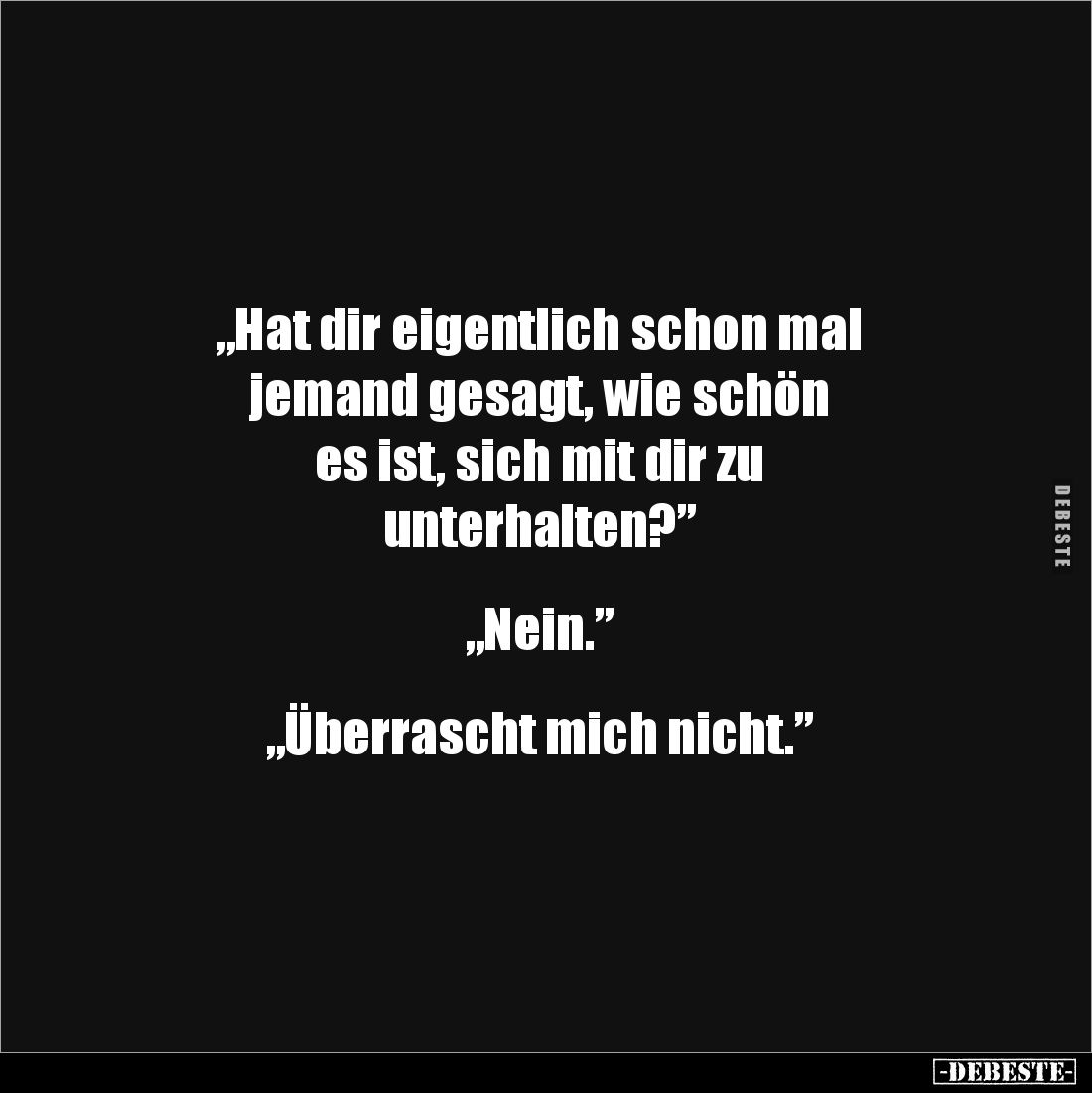 „Hat dir eigentlich schon mal 
jemand gesagt, wie schön 
es ist, sich mit dir zu 
unterhalten?”


„Nein.”


„Überras...