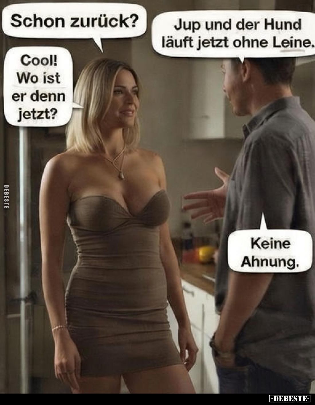 Schon zurück?
Jup und der Hund läuft jetzt ohne Leine.
Cool! Wo ist er denn jetzt?
Keine Ahnung.