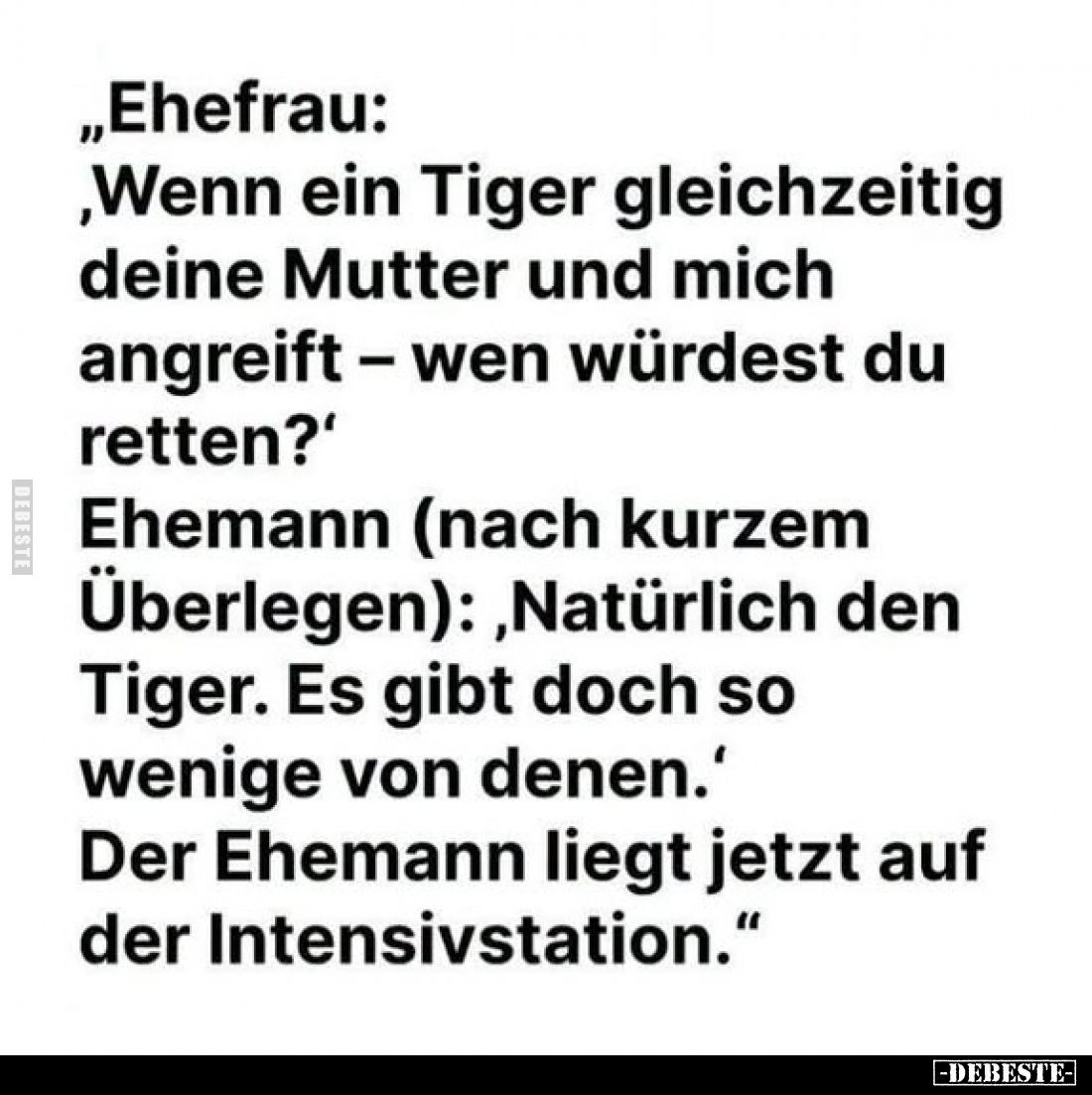 „Ehefrau:
,Wenn ein Tiger gleichzeitig deine Mutter und mich angreift - wen würdest du retten?'
Ehemann (nach kurzem Überle...