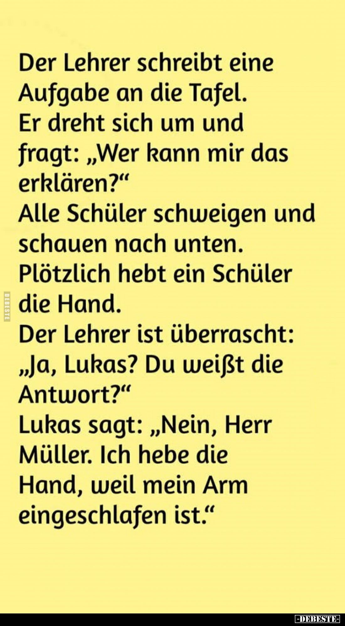 Der Lehrer schreibt eine Aufgabe an die Tafel.
Er dreht sich um und fragt: „Wer kann mir das erklären?"
Alle Schüler s...