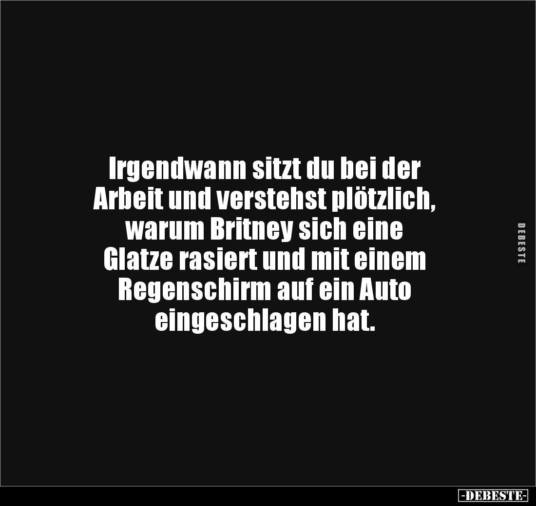 Irgendwann sitzt du bei der
Arbeit und verstehst plötzlich,
warum Britney sich eine
Glatze rasiert und mit einem
Rege...