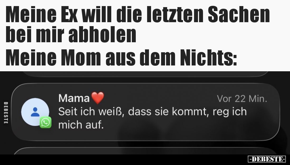 Meine Ex will die letzten Sachen bei mir abholen.
Meine Mom aus dem Nichts:
Seit ich weiß, dass sie kommt, reg ich mich auf...