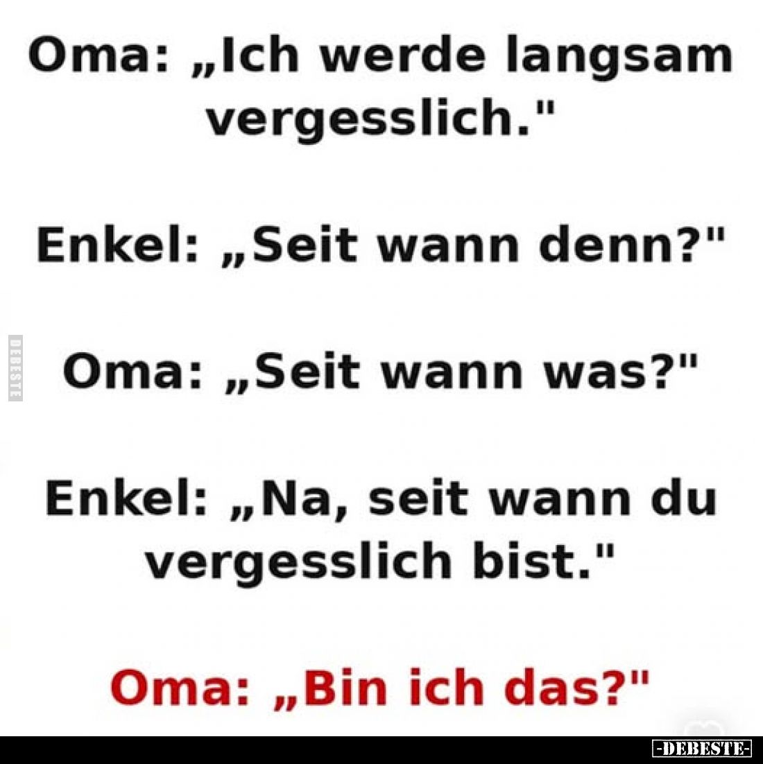 Oma: „Ich werde langsam vergesslich."
Enkel: „Seit wann denn?"
Oma: „Seit wann was?"
Enkel: „Na, seit wann ...