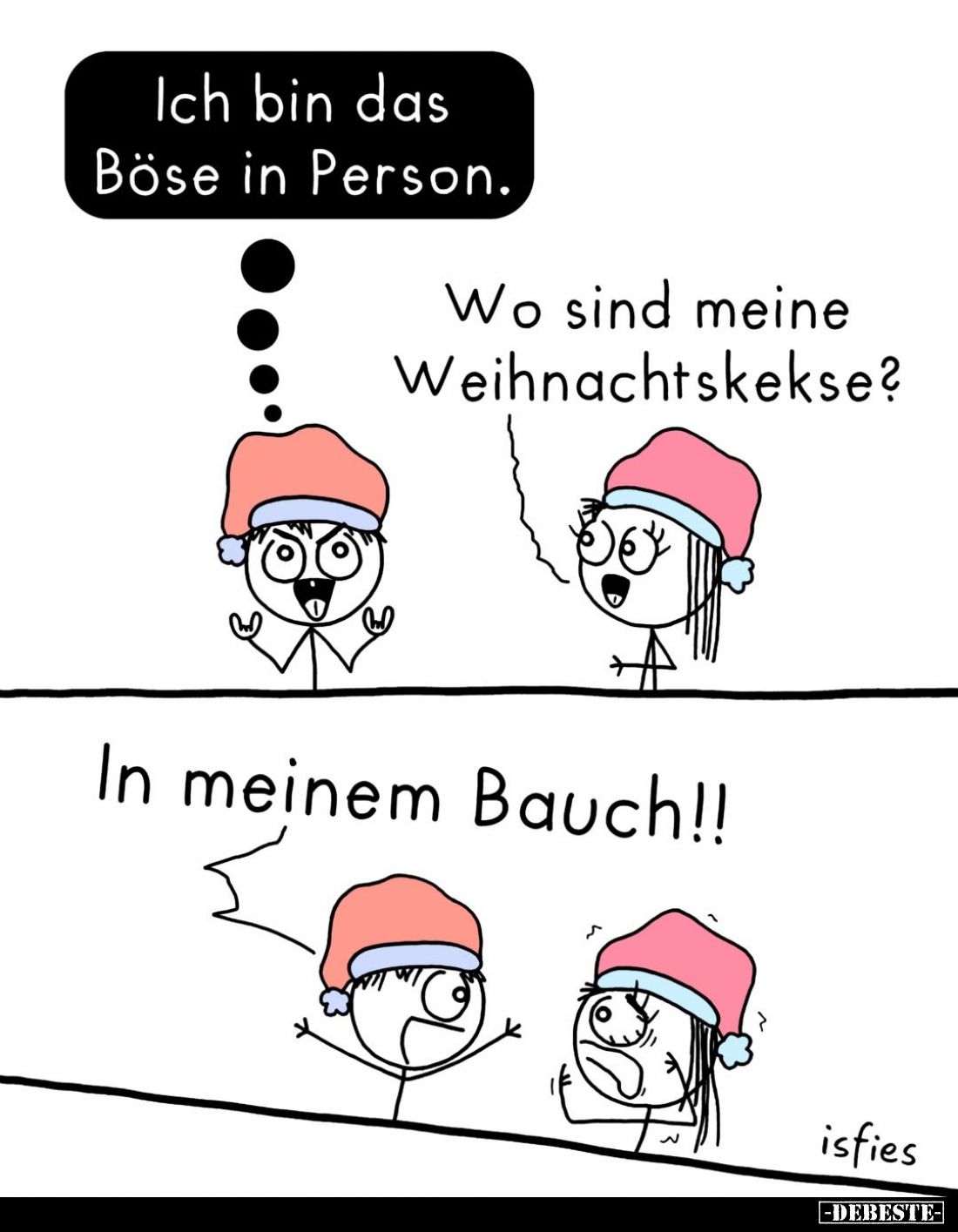 Ich bin das Böse in Person. -
Wo sind meine Weihnachtskekse? -
In meinem Bauch!!