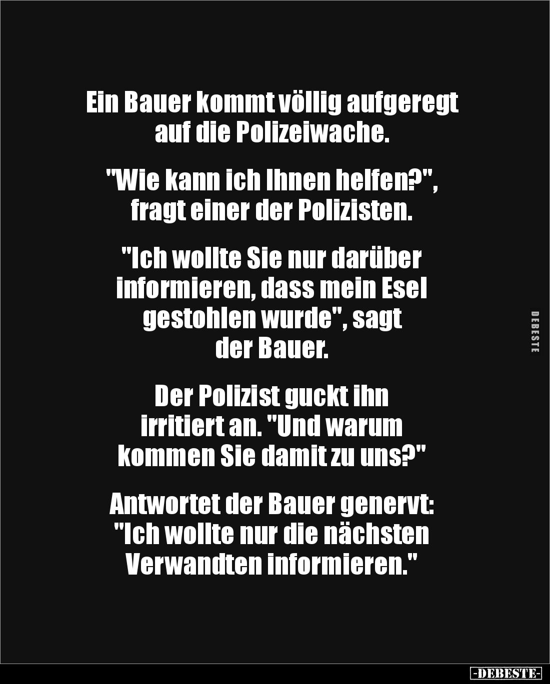 Ein Bauer kommt völlig aufgeregt
auf die Polizeiwache.
"Wie kann ich Ihnen helfen?",
fragt einer der Poli...