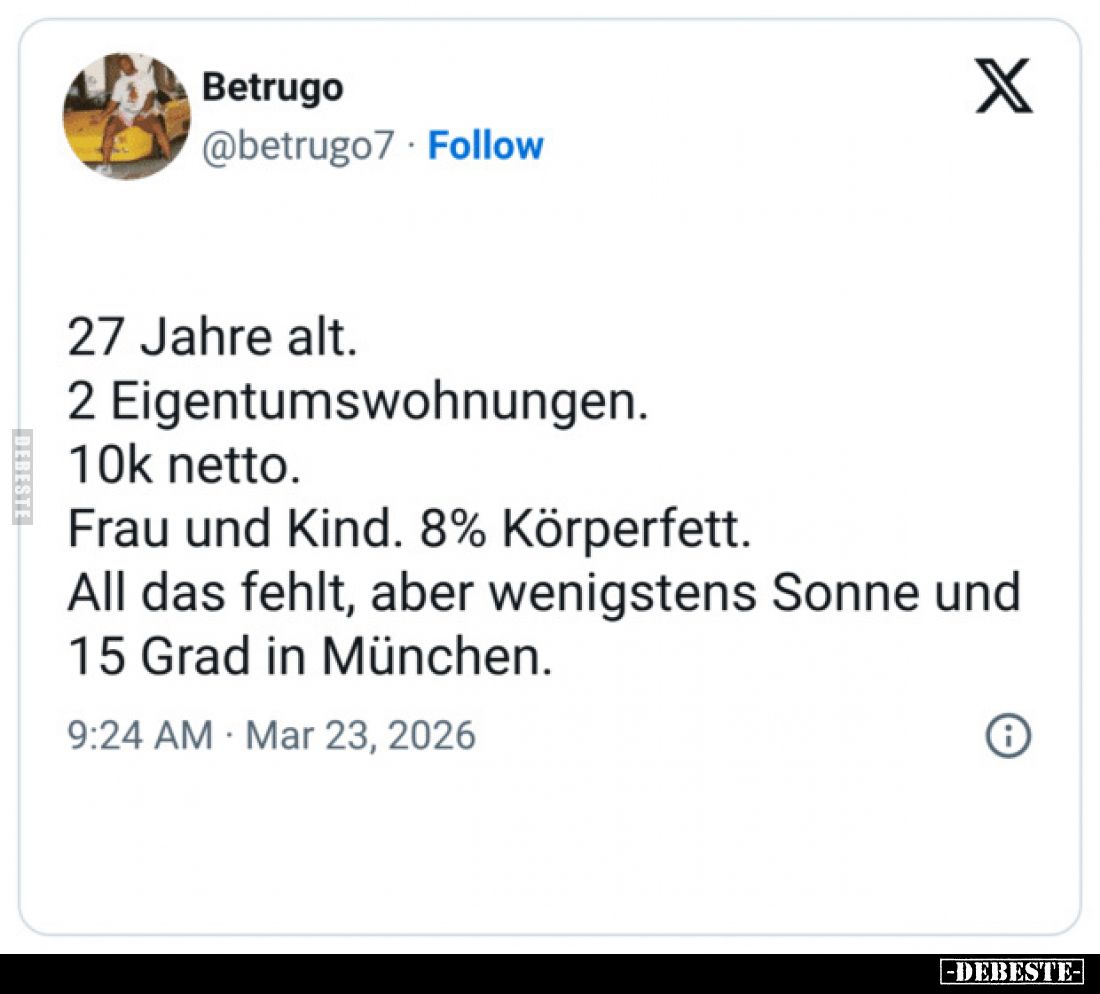 27 Jahre alt.
2 Eigentumswohnungen.
10k netto.
Frau und Kind. 8% Körperfett.
All das fehlt, aber wenigstens Sonne und 15 ...