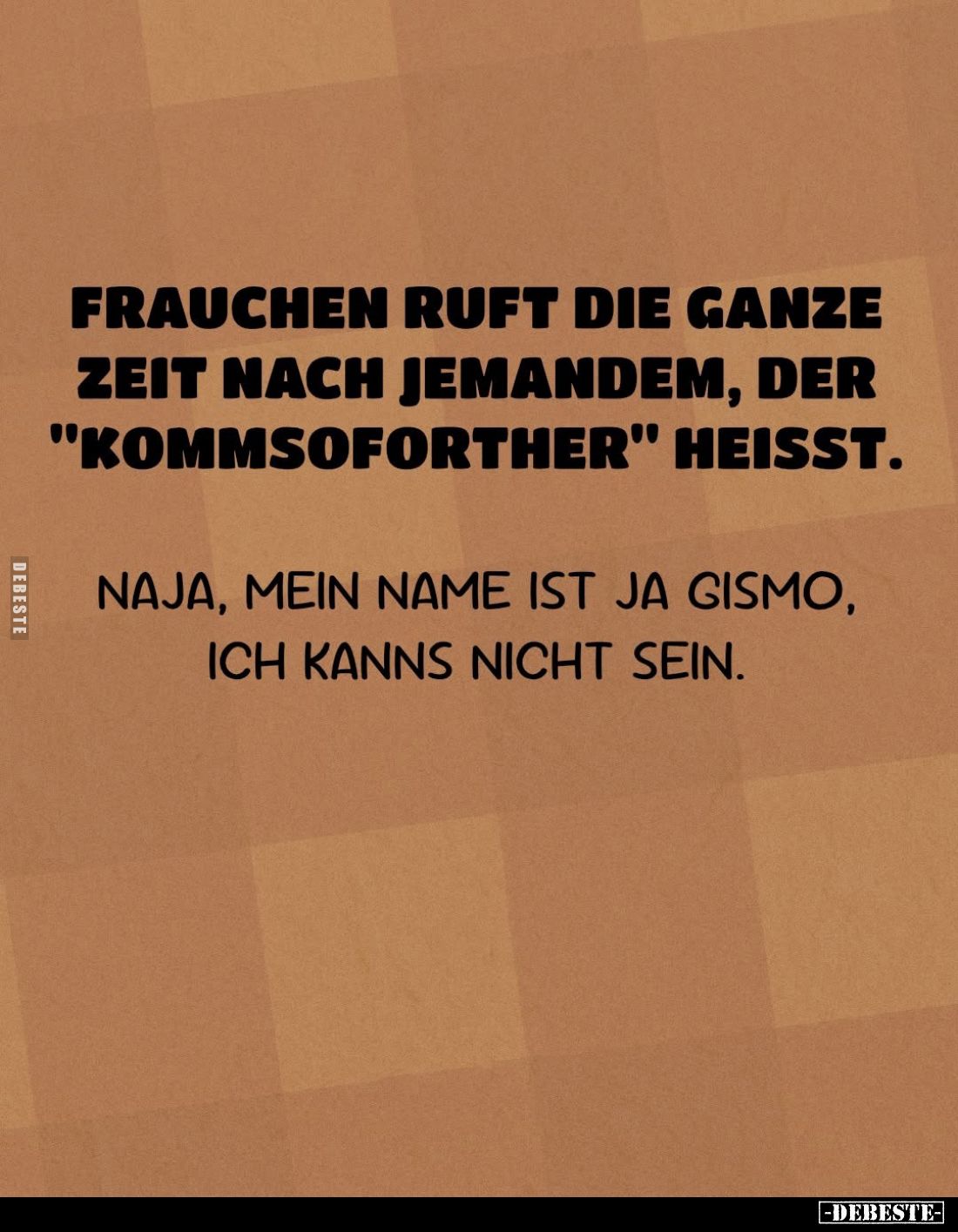 Frauchen ruft die ganze Zeit nach jemandem, der "Kommsoforther" heißt.
Naja, mein Name ist ja Gismo, ich kanns nic...