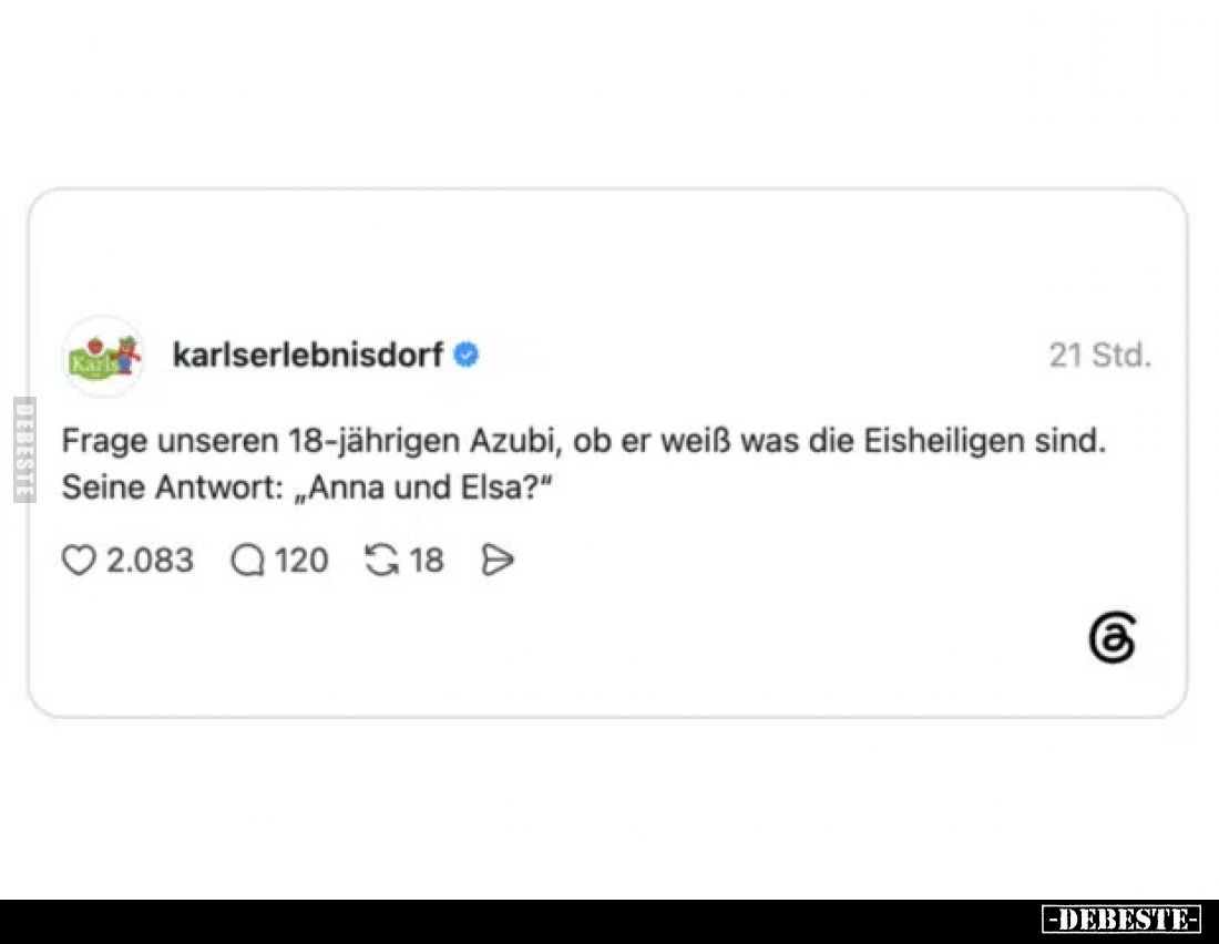 Frage unseren 18-jährigen Azubi, ob er weiß was die Eisheiligen sind.
Seine Antwort: „Anna und Elsa?“