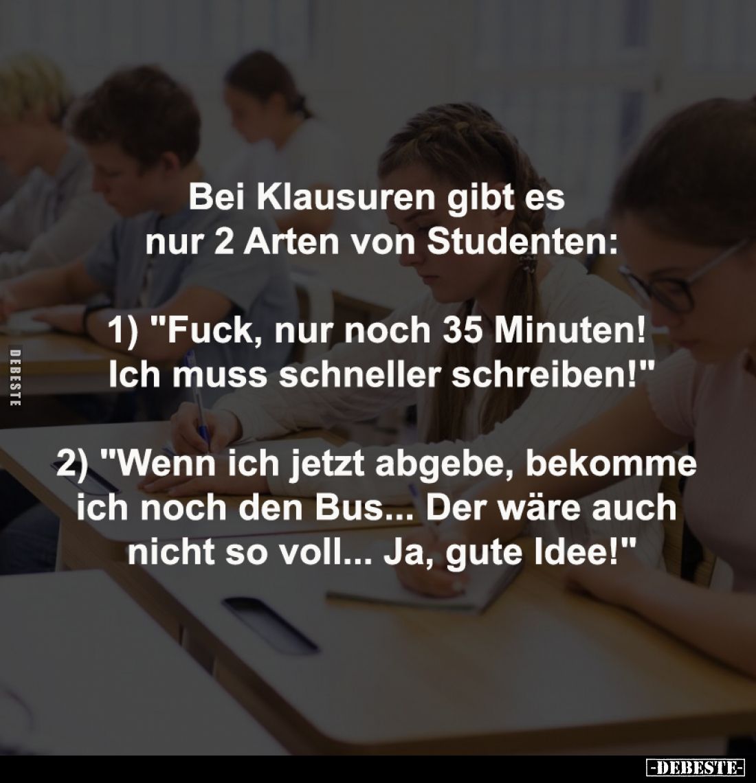 Bei Klausuren gibt es 
nur 2 Arten von Studenten:

1) "Fuck, nur noch 35 Minuten! 
Ich muss schneller schreiben!&quo...