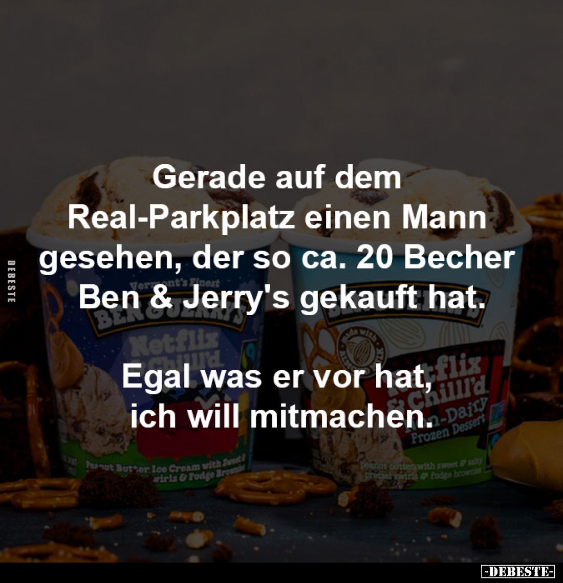 Gerade auf dem 
Real-Parkplatz einen Mann 
gesehen, der so ca. 20 Becher 
Ben & Jerry's gekauft hat.

Egal was er vo...