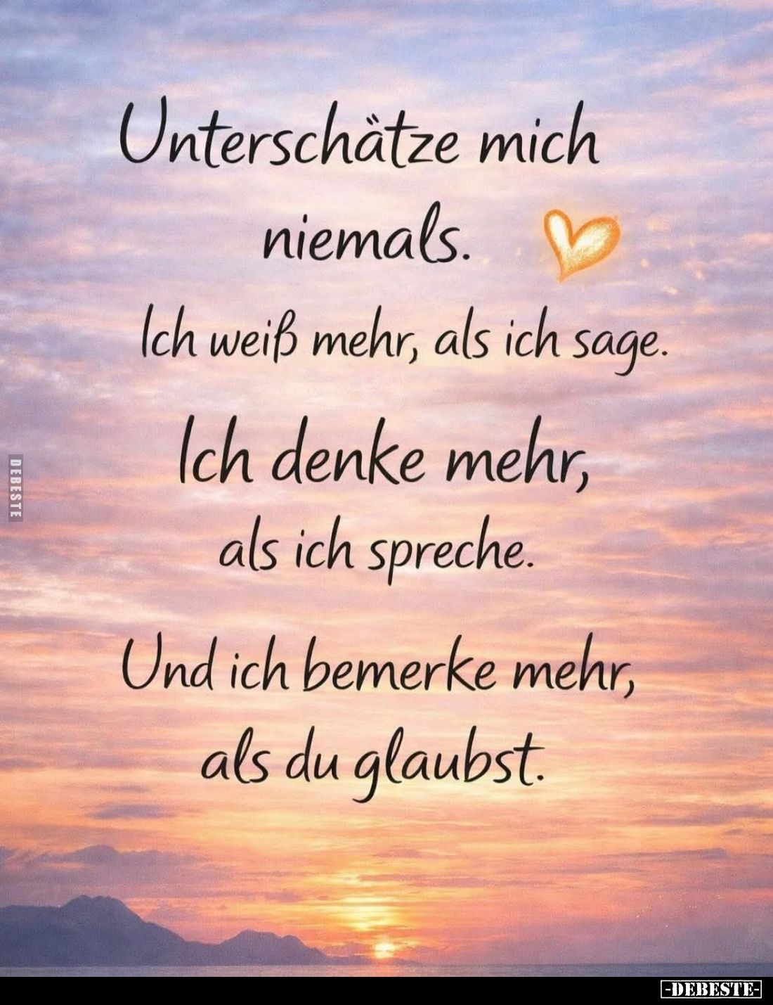 Unterschätze mich niemals.
Ich weiß mehr, als ich sage.
Ich denke mehr, als ich spreche.
Und ich bemerke mehr, als du glau...