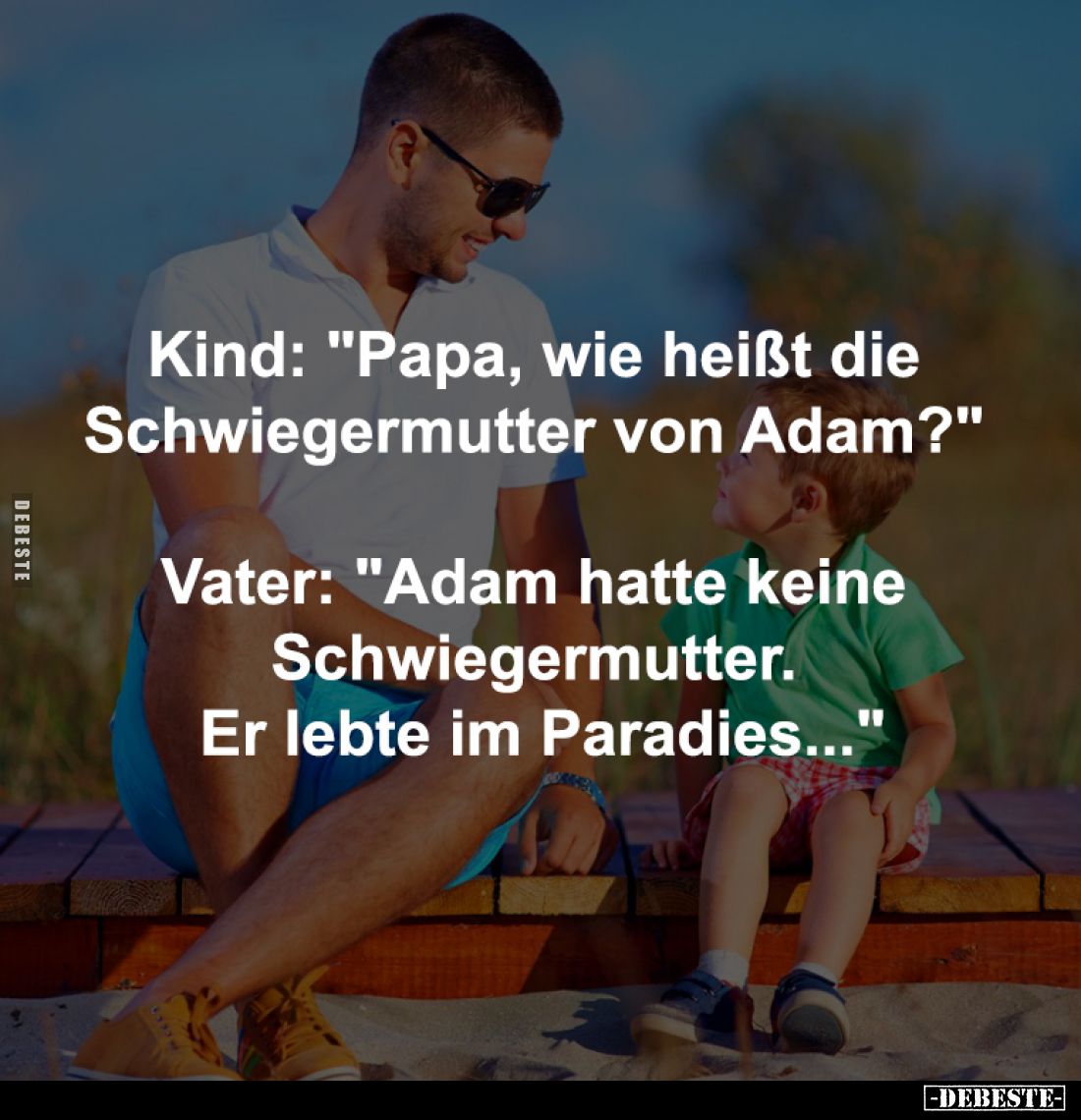 Kind: "Papa, wie heißt die Schwiegermutter von Adam?" -
Vater: "Adam hatte keine Schwiegermutter. Er lebte im...