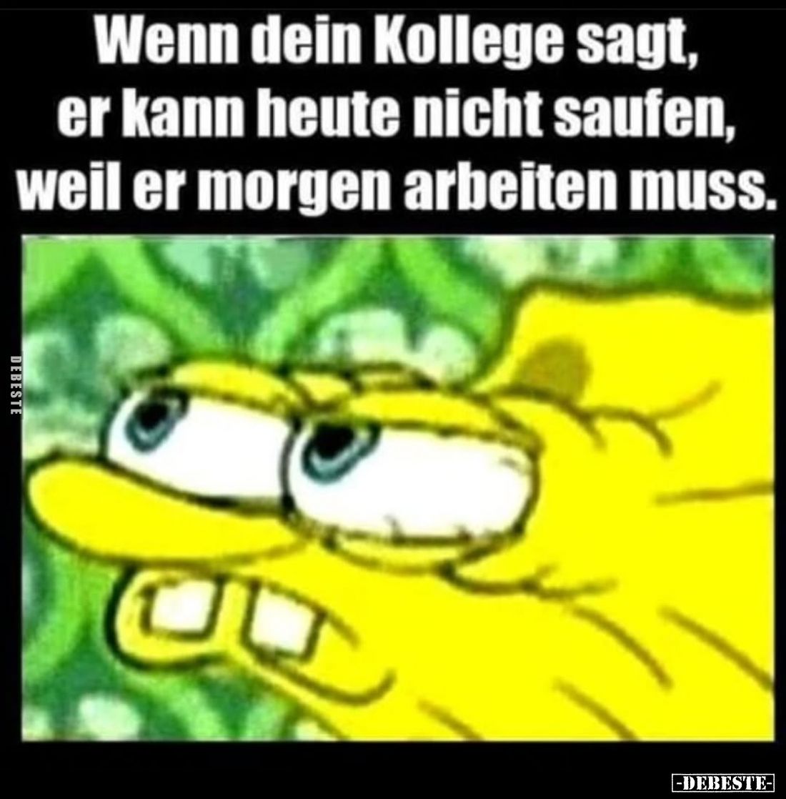 Wenn dein Kollege sagt, er kann heute nicht saufen, weil er morgen arbeiten muss.