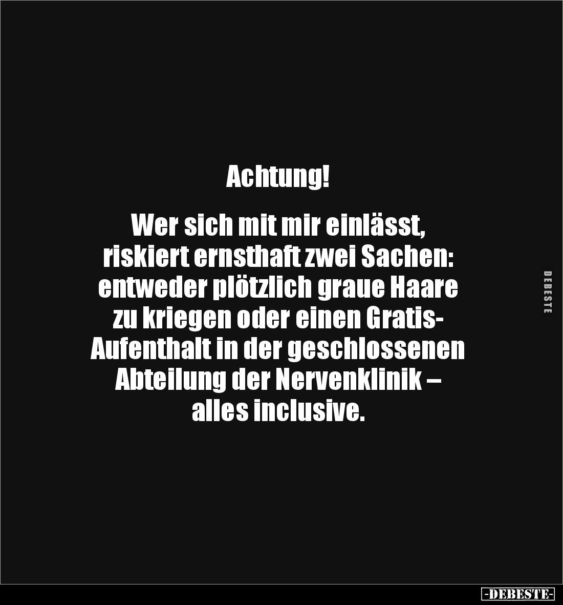 Achtung!


Wer sich mit mir einlässt, 
riskiert ernsthaft zwei Sachen: 
entweder plötzlich graue Haare 
zu kriegen oder...