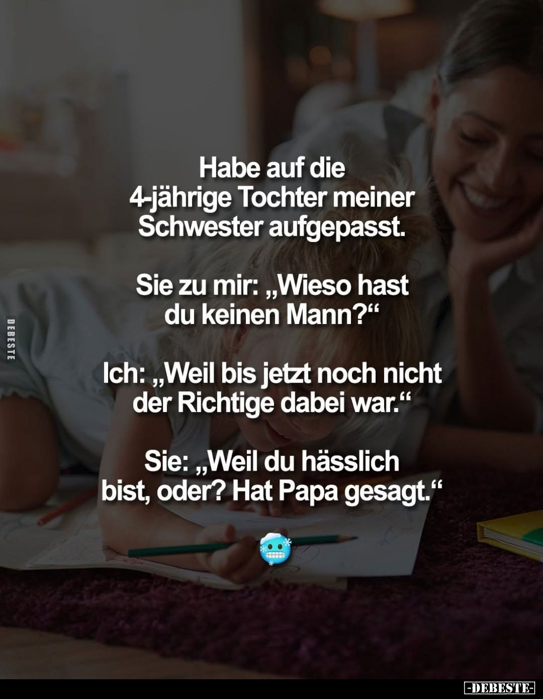 Habe auf die 4-jährige Tochter meiner Schwester aufgepasst.
Sie zu mir: „Wieso hast du keinen Mann?"
Ich: „Weil bis je...