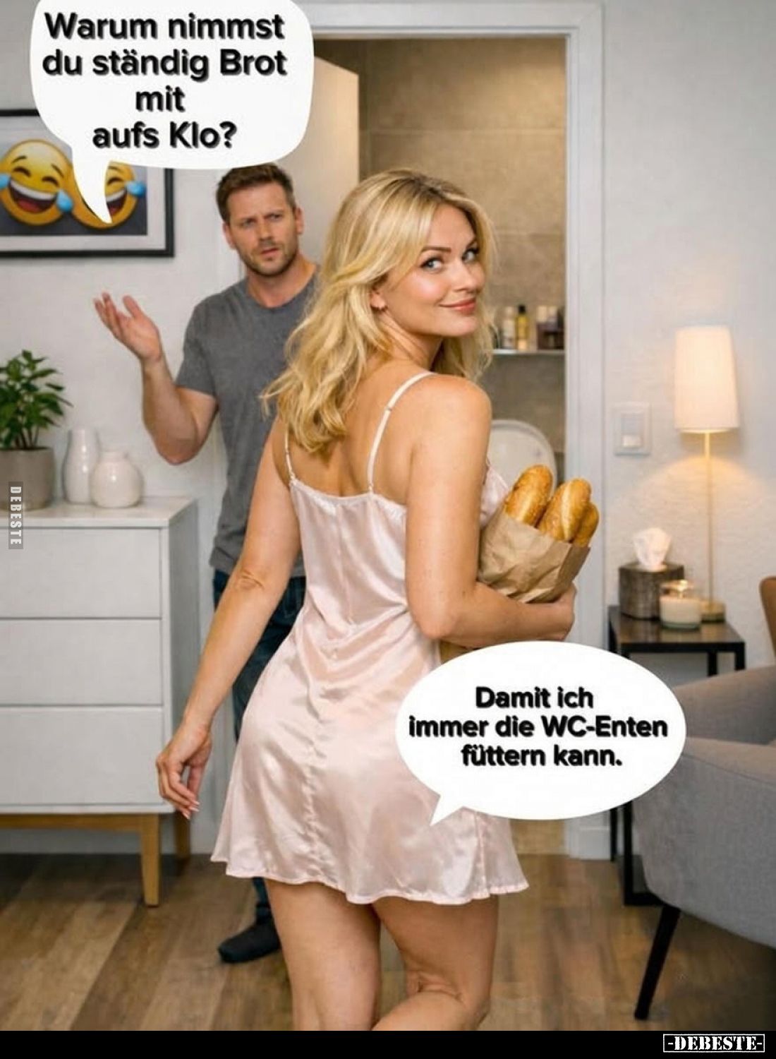 Warum nimmst du ständig Brot mit aufs Klo?

Damit ich immer die WC-Enten füttern kann.