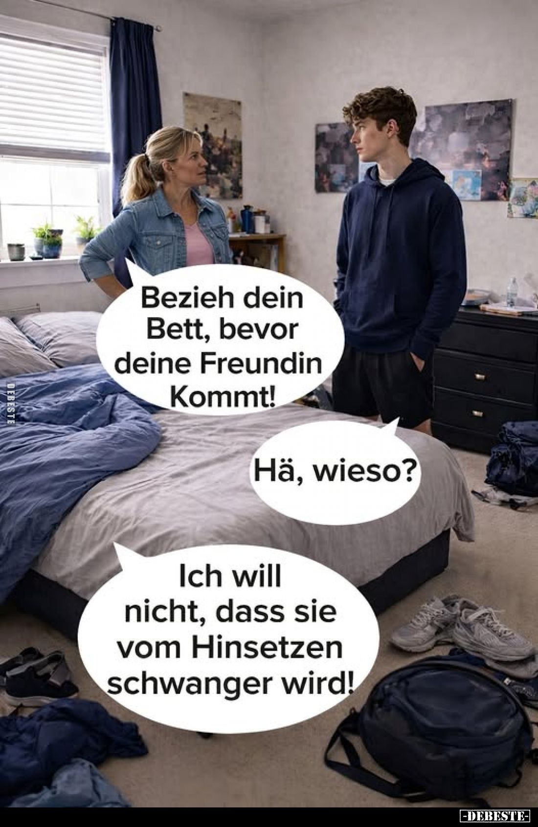 Bezieh dein Bett, bevor deine Freundin kommt!
-
Hä, wieso?
-
Ich will nicht, dass sie vom Hinsetzen schwanger wird!
