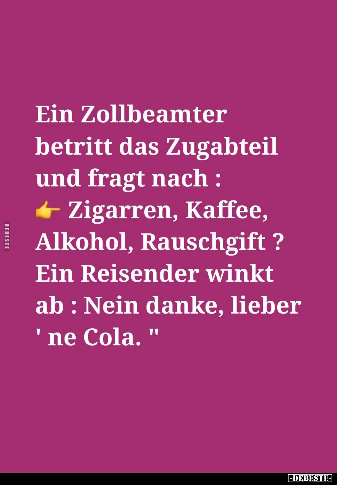 Ein Zollbeamter betritt das Zugabteil und fragt nach: Zigarren, Kaffee, Alkohol, Rauschgift?
Ein Reisender winkt ab: Nein da...