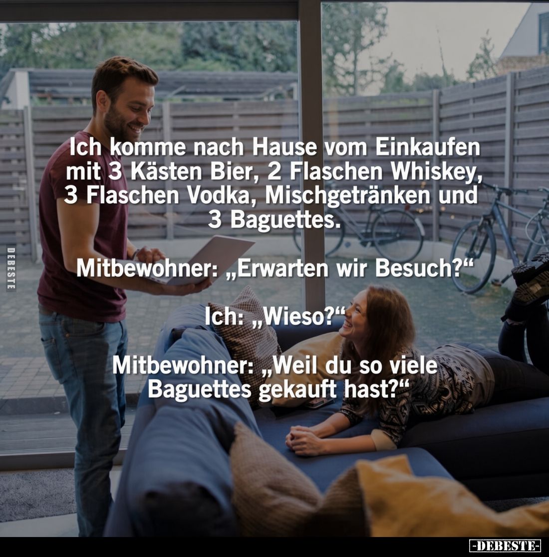 Ich komme nach Hause vom Einkaufen mit 3 Kästen Bier, 2 Flaschen Whiskey, 3 Flaschen Vodka, Mischgetränken und 3 Baguettes.
...