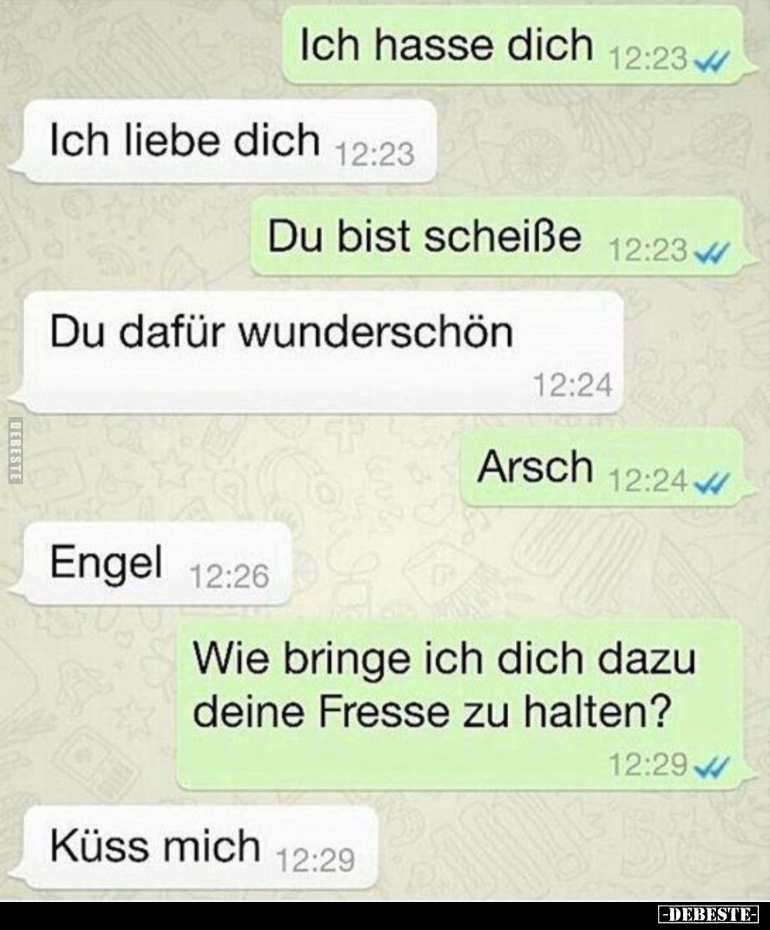 Ich hasse dich. -
Ich liebe dich. -
Du bist Scheiße. -
Du dafür wunderschön. -
Arsch. -
Engel. -
Wie bringe ich dich da...