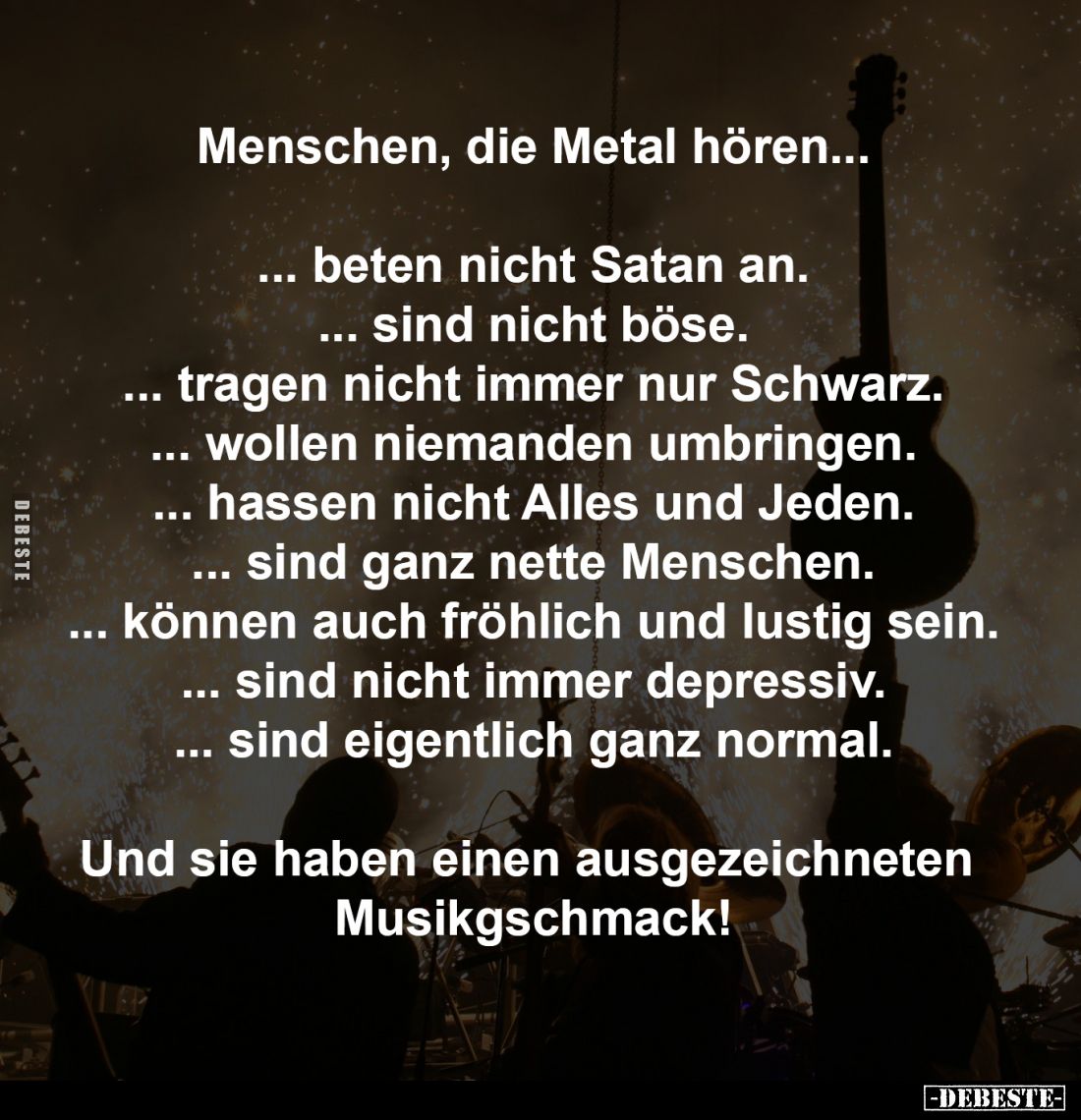 Menschen, die Metal hören...

... beten nicht Satan an.
... sind nicht böse.
... tragen nicht immer nur Schwarz.
... wol...