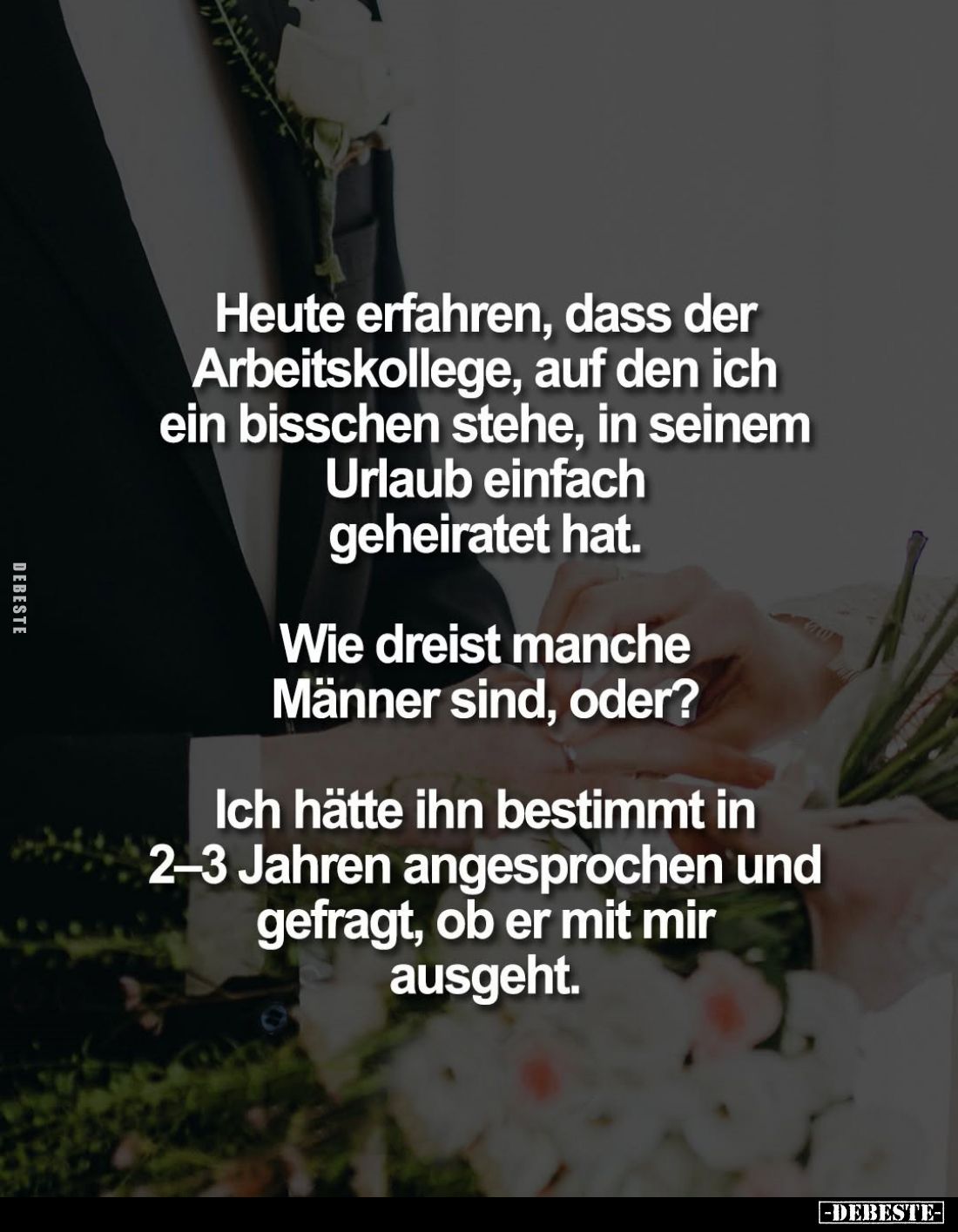 Heute erfahren, dass der Arbeitskollege, auf den ich ein bisschen stehe, in seinem Urlaub einfach geheiratet hat.
Wie dreist...