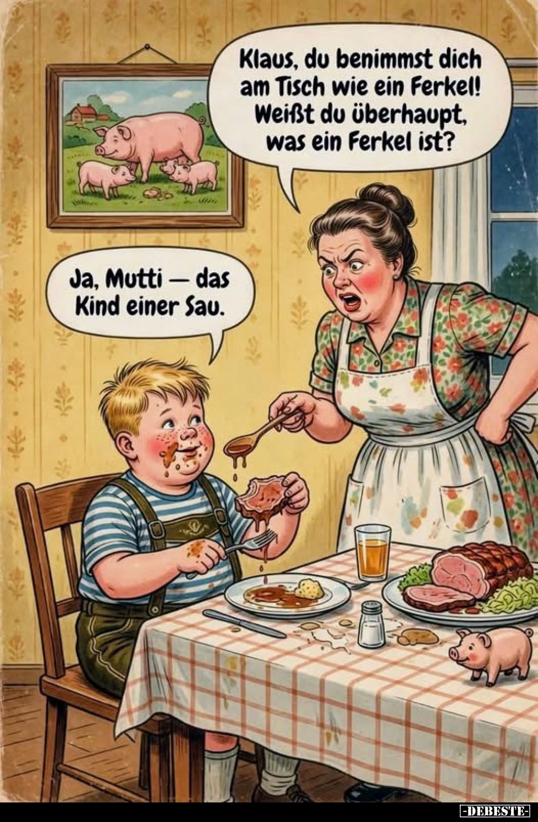 Klaus, du benimmst dich am Tisch wie ein Ferkel! Weißt du überhaupt, was ein Ferkel ist?
-
Ja, Mutti - das Kind einer Sau.