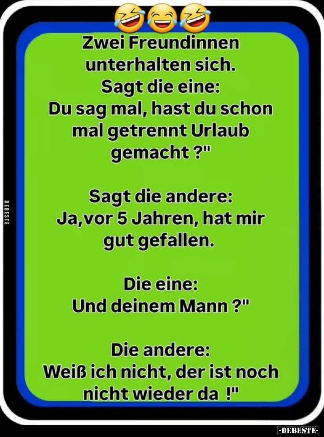 Zwei Freundinnen unterhalten sich.
Sagt die eine: Du sag mal, hast du schon mal getrennt Urlaub gemacht?"
Sagt die and...