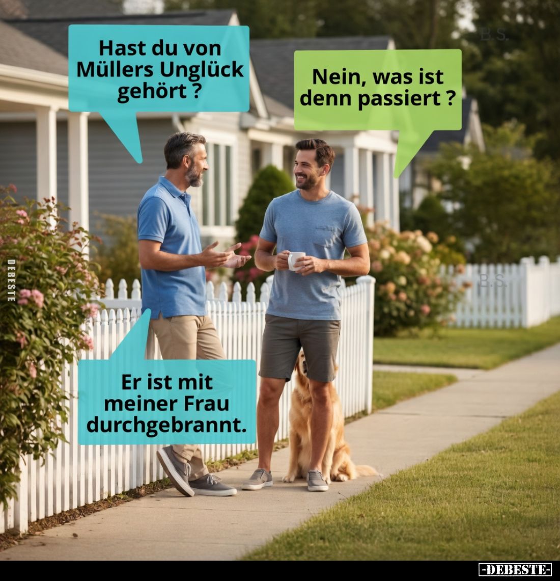 Hast du von Müllers Unglück gehört?

Nein, was ist denn passiert?

Er ist mit meiner Frau durchgebrannt.