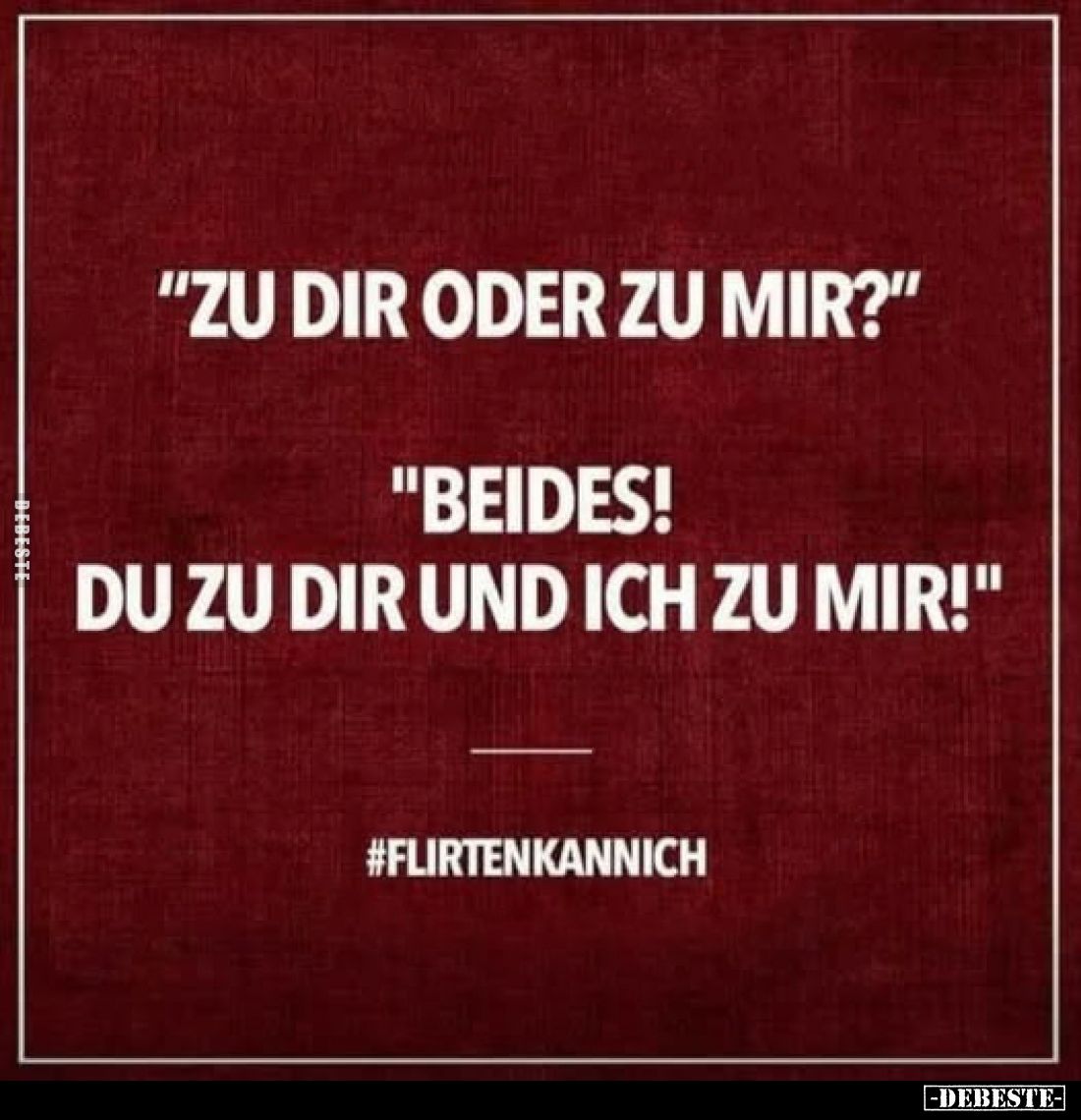"Zu dir oder zu mir?"
"Beides! Du zu dir und ich zu mir!"
#flirtenkannich