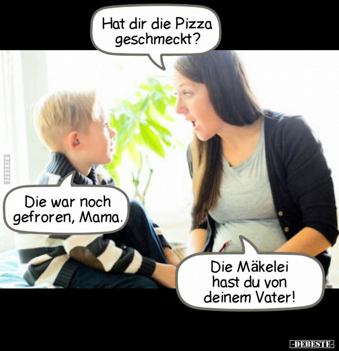 Hat dir die Pizza geschmeckt?
-
Die war noch gefroren, Mama. -
Die Mäkelei hast du von deinem Vater!
