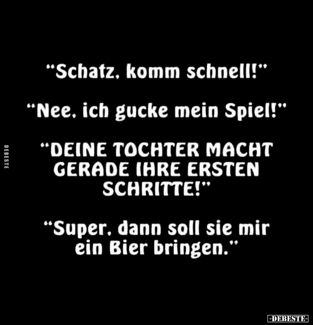 "Schatz, komm schnell!"

"Nee, ich gucke mein Spiel!"

"DEINE TOCHTER MACHT GERADE IHRE ERSTEN S...