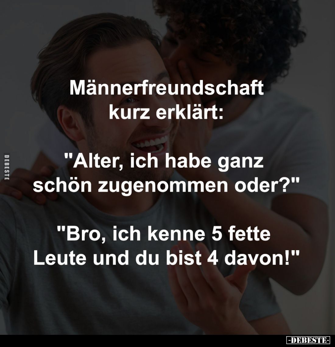 Männerfreundschaft
kurz erklärt:
-
"Alter, ich habe ganz 
schön zugenommen oder?"
-
"Bro, ich kenne 5 fe...