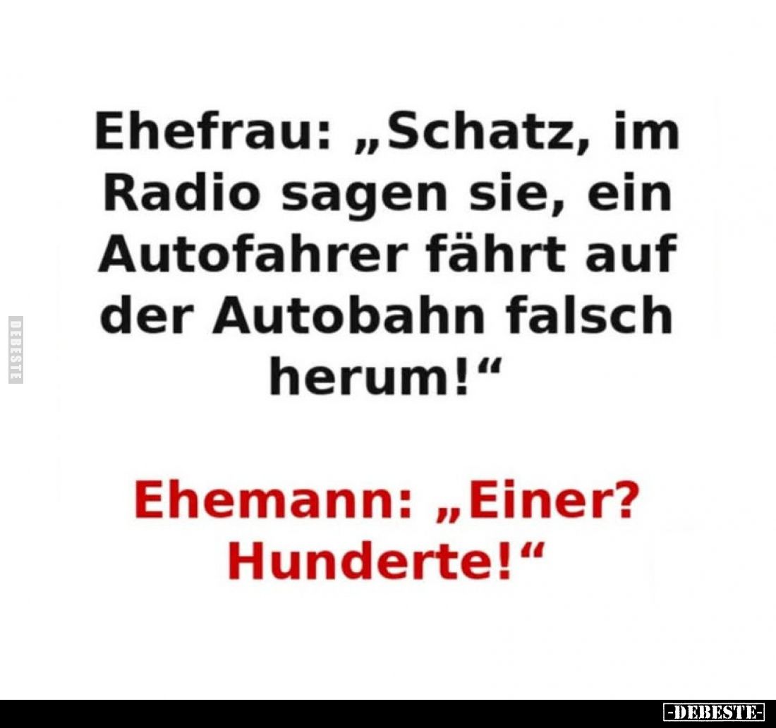 Ehefrau: „Schatz, im Radio sagen sie, ein Autofahrer fährt auf der Autobahn falsch herum!“
Ehemann: „Einer? Hunderte!“