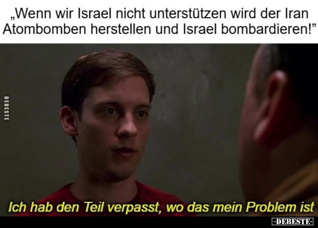„Wenn wir Israel nicht unterstützen wird der Iran Atombomben herstellen und Israel bombardieren!"
-
Ich hab den Teil v...