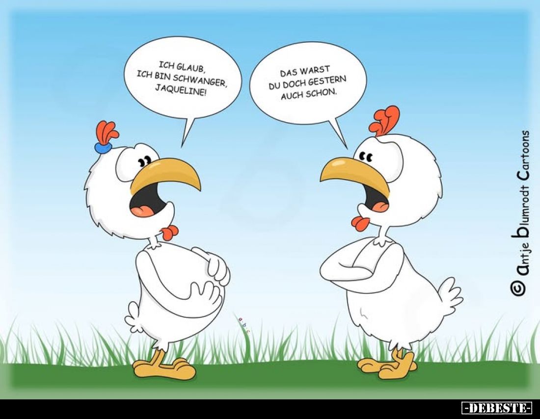 Ich glaub ich bin schwanger, Jaqueline!
Das warst du doch gestern auch schon.
