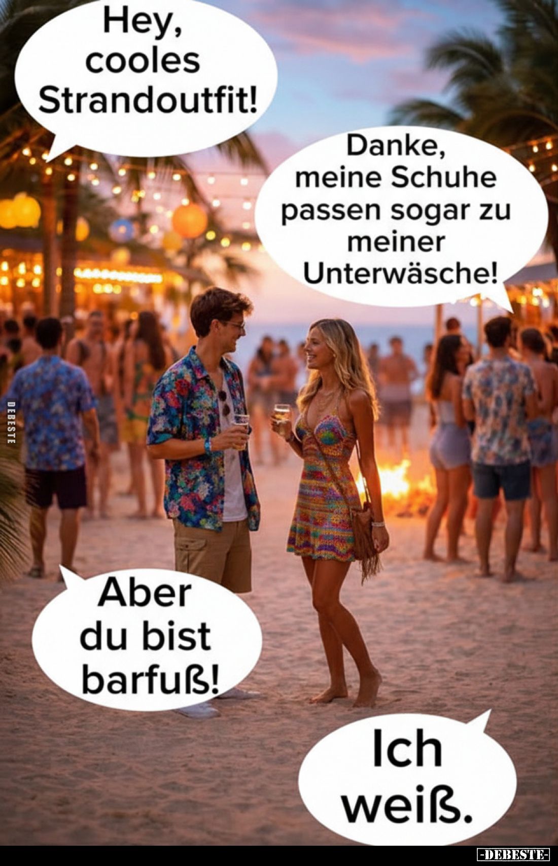 Hey, cooles Strandoutfit!
-
Danke, meine Schuhe passen sogar zu meiner Unterwäsche!
-
Aber du bist barfuß!
-
Ich weiß.