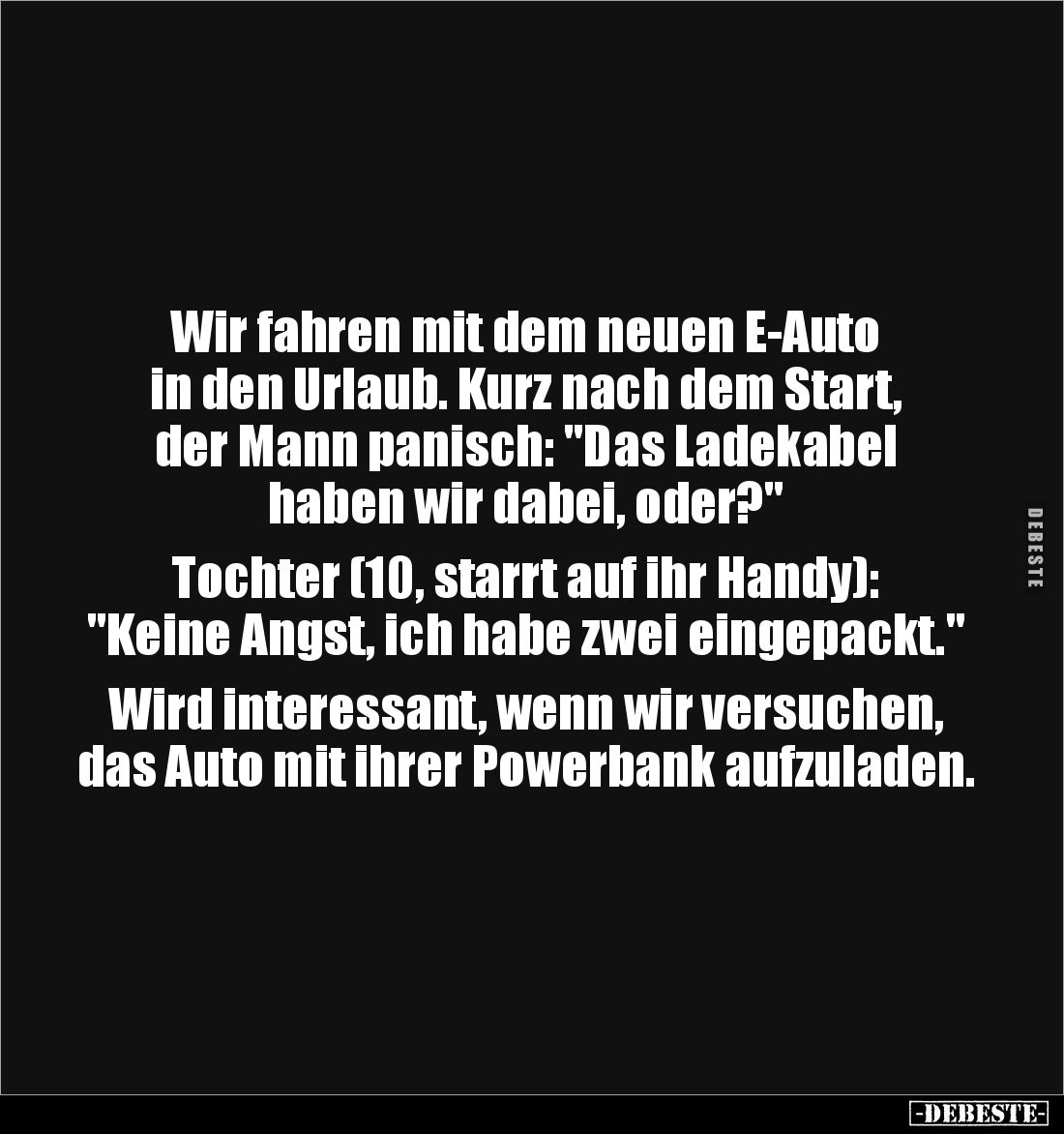 Wir fahren mit dem neuen E-Auto 
in den Urlaub. Kurz nach dem Start, 
der Mann panisch: "Das Ladekabel 
haben wir dab...