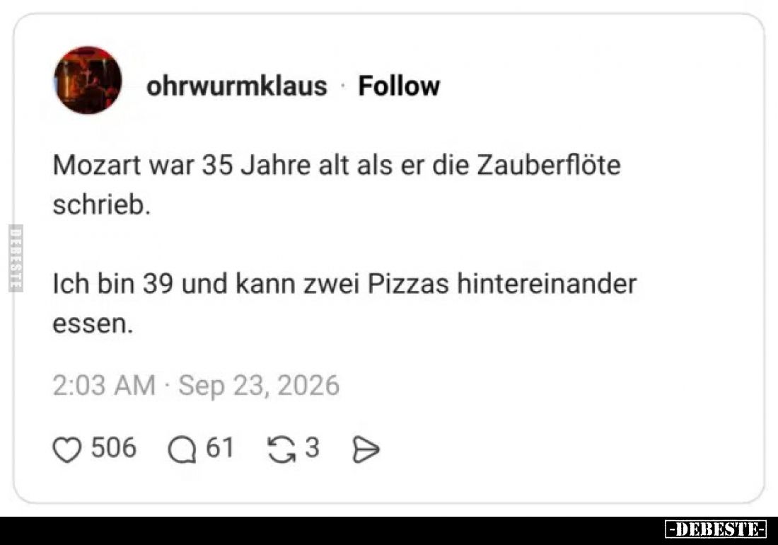 Mozart war 35 Jahre alt als er die Zauberflöte schrieb.
Ich bin 39 und kann zwei Pizzas hintereinander essen.