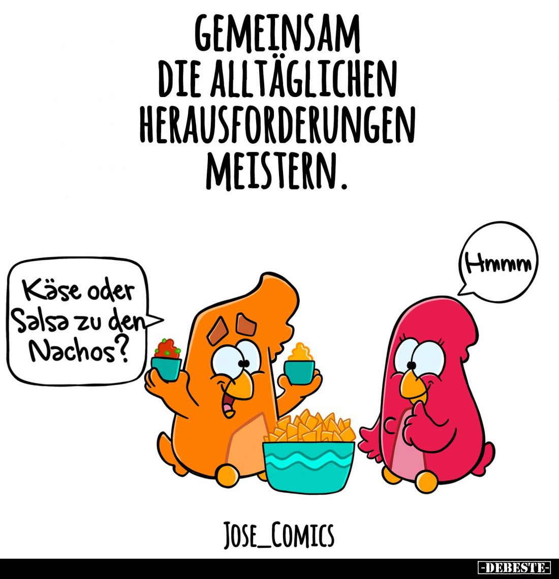 Gemeinsam die alltäglichen Herausforderungen meistern. -
Käse oder Salsa zu den Nachos?
