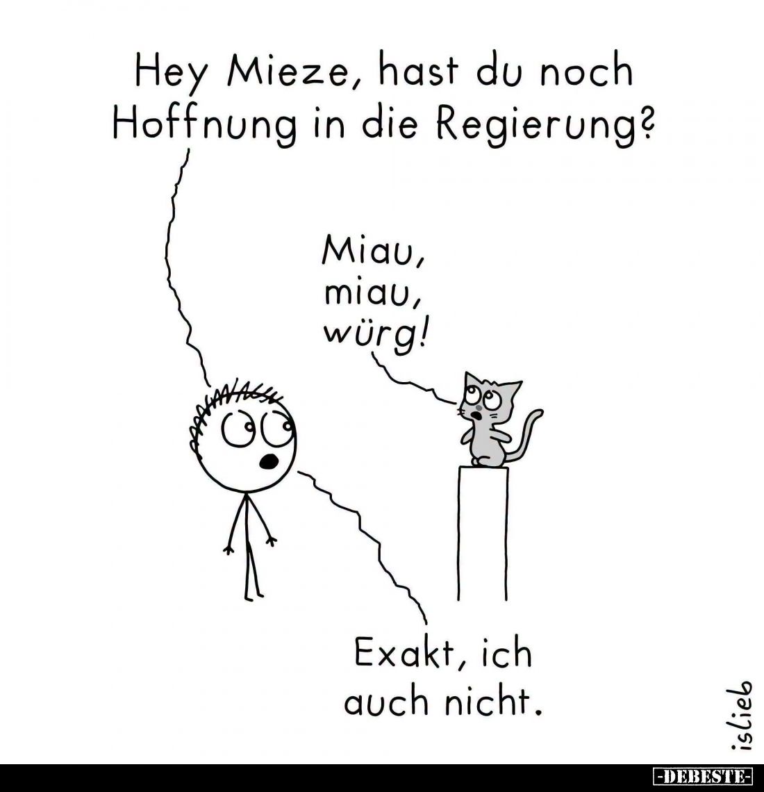 Hey Mieze, hast du noch Hoffnung in die Regierung? -
Miau, miau, würg! -
Exakt, ich auch nicht.