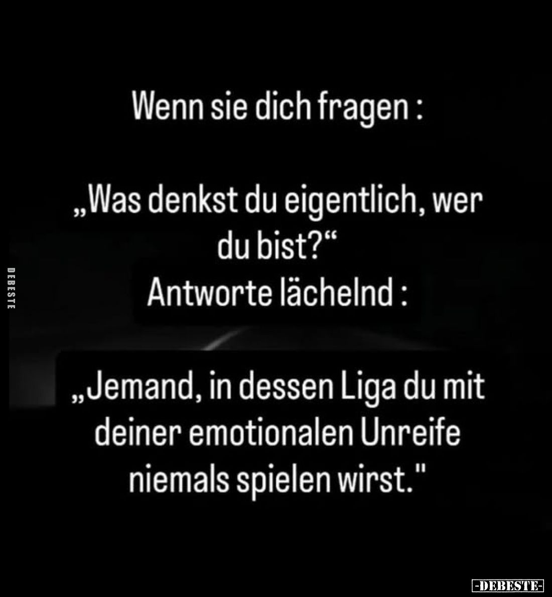 Wenn sie dich fragen:
„Was denkst du eigentlich, wer du bist?"
Antworte lächelnd:
„Jemand, in dessen Liga du mit dein...