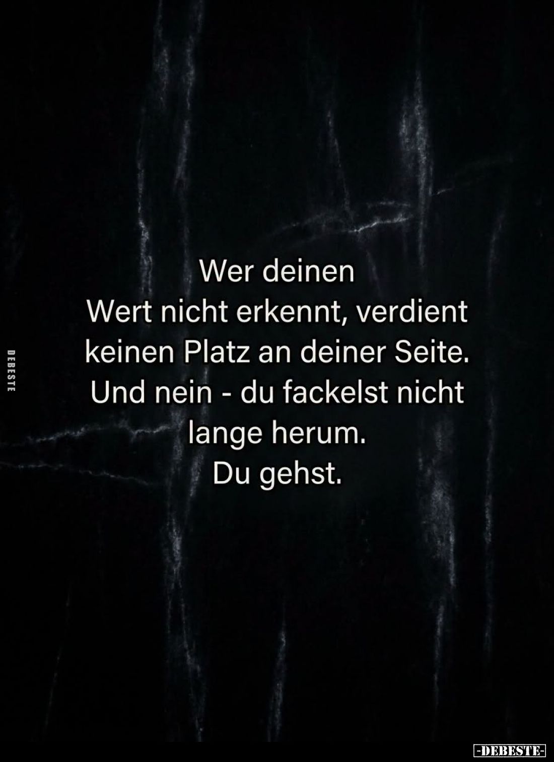 Wer deinen
Wert nicht erkennt, verdient
keinen Platz an deiner Seite.
Und nein - du fackelst nicht
lange herum.
Du gehst...